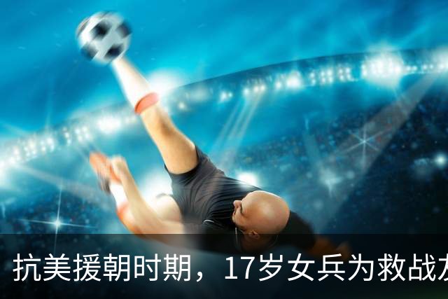 抗美援朝时期，17岁女兵为救战友突破生理底线，此后绝口不提，44年后她的事迹才被秦基伟将军公之于众